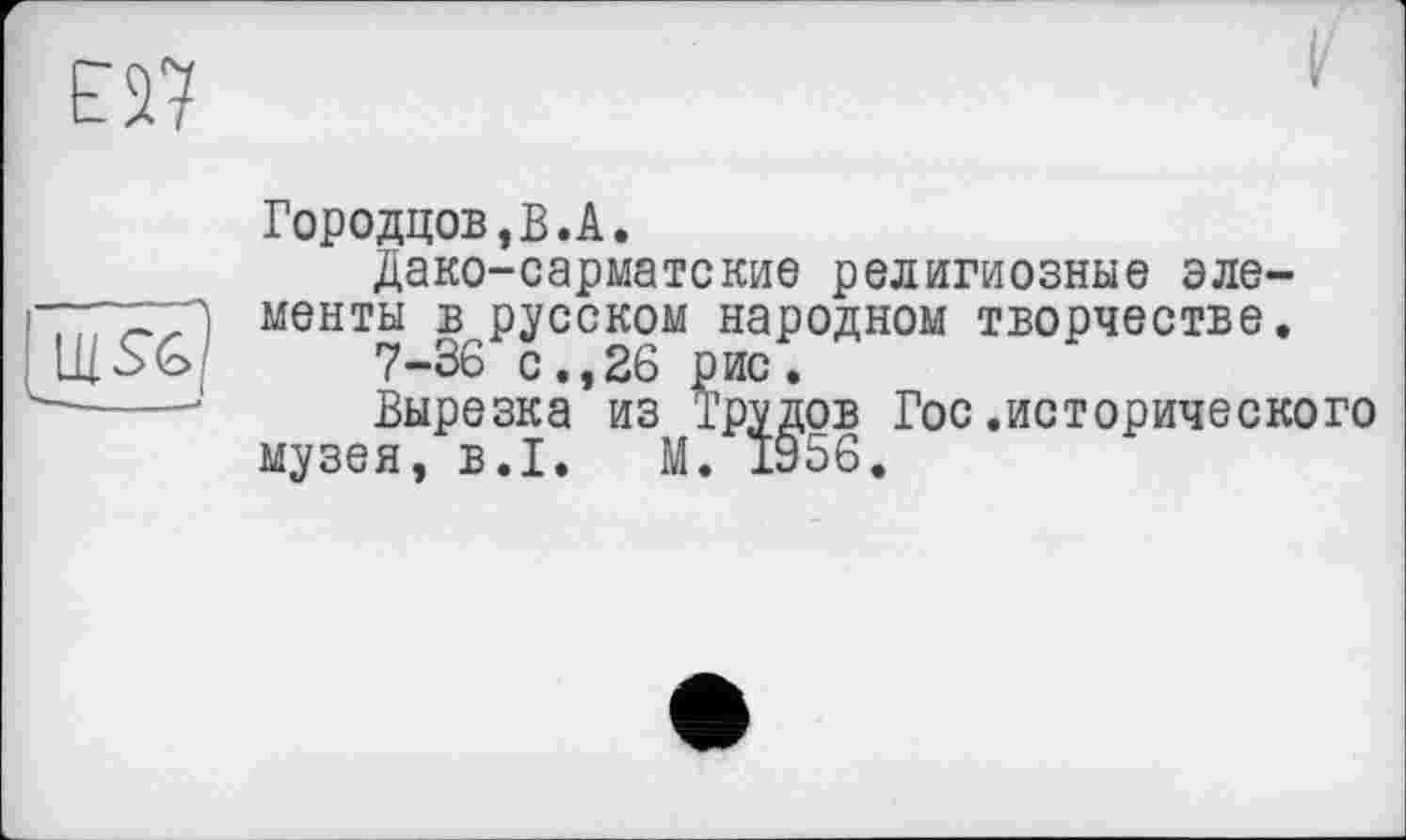 ﻿та
Городцов,В.А.
Дако-сарматские религиозные элементы ^русском народном творчестве.
Вырезка’из Трудов Гос.исторического музея, B.I. М. 1956.